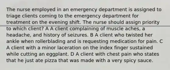 The nurse employed in an emergency department is assigned to triage clients coming to the emergency department for treatment on the evening shift. The nurse should assign priority to which client? A A client complaining of muscle aches, a headache, and history of seizures. B A client who twisted her ankle when rollerblading and is requesting medication for pain. C A client with a minor laceration on the index finger sustained while cutting an eggplant. D A client with chest pain who states that he just ate pizza that was made with a very spicy sauce.