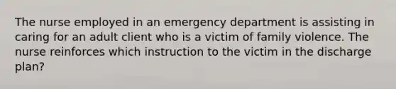 The nurse employed in an emergency department is assisting in caring for an adult client who is a victim of family violence. The nurse reinforces which instruction to the victim in the discharge plan?