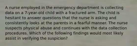 A nurse employed in the emergency department is collecting data on a 7-year-old child with a fractured arm. The child is hesitant to answer questions that the nurse is asking and consistently looks at the parents in a fearful manner. The nurse suspects physical abuse and continues with the data collection procedures. Which of the following findings would most likely assist in verifying the suspicion?