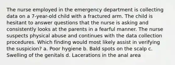 The nurse employed in the emergency department is collecting data on a 7-year-old child with a fractured arm. The child is hesitant to answer questions that the nurse is asking and consistently looks at the parents in a fearful manner. The nurse suspects physical abuse and continues with the data collection procedures. Which finding would most likely assist in verifying the suspicion? a. Poor hygiene b. Bald spots on the scalp c. Swelling of the genitals d. Lacerations in the anal area