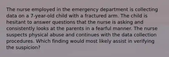 The nurse employed in the emergency department is collecting data on a 7-year-old child with a fractured arm. The child is hesitant to answer questions that the nurse is asking and consistently looks at the parents in a fearful manner. The nurse suspects physical abuse and continues with the data collection procedures. Which finding would most likely assist in verifying the suspicion?