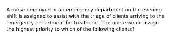 A nurse employed in an emergency department on the evening shift is assigned to assist with the triage of clients arriving to the emergency department for treatment. The nurse would assign the highest priority to which of the following clients?