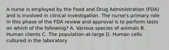 A nurse is employed by the Food and Drug Administration​ (FDA) and is involved in clinical investigation. The​ nurse's primary role in this phase of the FDA review and approval is to perform tests on which of the​ following? A. Various species of animals B. Human clients C. The​ population-at-large D. Human cells cultured in the laboratory