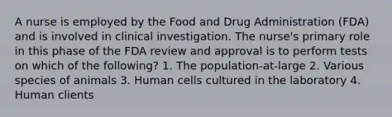 A nurse is employed by the Food and Drug Administration (FDA) and is involved in clinical investigation. The nurse's primary role in this phase of the FDA review and approval is to perform tests on which of the following? 1. The population-at-large 2. Various species of animals 3. Human cells cultured in the laboratory 4. Human clients