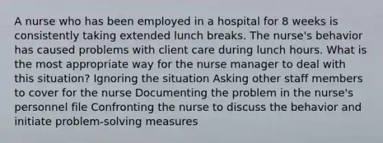 A nurse who has been employed in a hospital for 8 weeks is consistently taking extended lunch breaks. The nurse's behavior has caused problems with client care during lunch hours. What is the most appropriate way for the nurse manager to deal with this situation? Ignoring the situation Asking other staff members to cover for the nurse Documenting the problem in the nurse's personnel file Confronting the nurse to discuss the behavior and initiate problem-solving measures