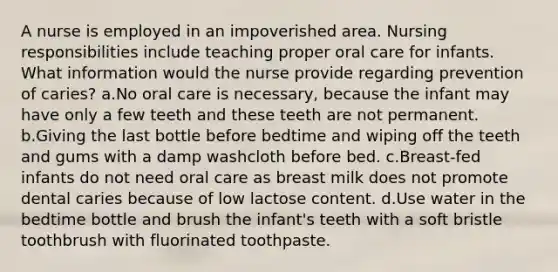 A nurse is employed in an impoverished area. Nursing responsibilities include teaching proper oral care for infants. What information would the nurse provide regarding prevention of caries? a.No oral care is necessary, because the infant may have only a few teeth and these teeth are not permanent. b.Giving the last bottle before bedtime and wiping off the teeth and gums with a damp washcloth before bed. c.Breast-fed infants do not need oral care as breast milk does not promote dental caries because of low lactose content. d.Use water in the bedtime bottle and brush the infant's teeth with a soft bristle toothbrush with fluorinated toothpaste.