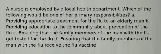 A nurse is employed by a local health department. Which of the following would be one of her primary responsibilities? a. Providing appropriate treatment for the flu to an elderly man b. Providing education to the community about prevention of the flu c. Ensuring that the family members of the man with the flu get tested for the flu d. Ensuring that the family members of the man with the flu receive the flu vaccine