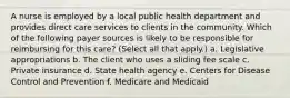 A nurse is employed by a local public health department and provides direct care services to clients in the community. Which of the following payer sources is likely to be responsible for reimbursing for this care? (Select all that apply.) a. Legislative appropriations b. The client who uses a sliding fee scale c. Private insurance d. State health agency e. Centers for Disease Control and Prevention f. Medicare and Medicaid