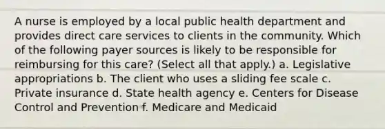 A nurse is employed by a local public health department and provides direct care services to clients in the community. Which of the following payer sources is likely to be responsible for reimbursing for this care? (Select all that apply.) a. Legislative appropriations b. The client who uses a sliding fee scale c. Private insurance d. State health agency e. Centers for Disease Control and Prevention f. Medicare and Medicaid