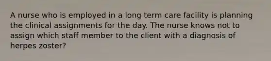 A nurse who is employed in a long term care facility is planning the clinical assignments for the day. The nurse knows not to assign which staff member to the client with a diagnosis of herpes zoster?