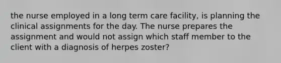 the nurse employed in a long term care facility, is planning the clinical assignments for the day. The nurse prepares the assignment and would not assign which staff member to the client with a diagnosis of herpes zoster?