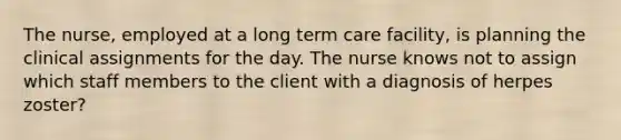 The nurse, employed at a long term care facility, is planning the clinical assignments for the day. The nurse knows not to assign which staff members to the client with a diagnosis of herpes zoster?