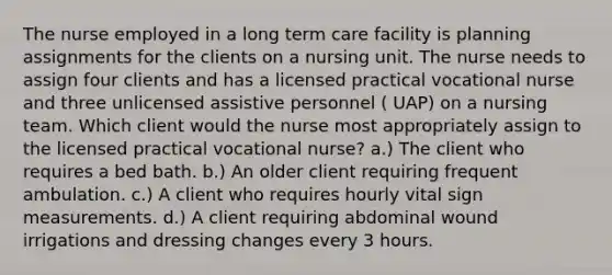 The nurse employed in a long term care facility is planning assignments for the clients on a nursing unit. The nurse needs to assign four clients and has a licensed practical vocational nurse and three unlicensed assistive personnel ( UAP) on a nursing team. Which client would the nurse most appropriately assign to the licensed practical vocational nurse? a.) The client who requires a bed bath. b.) An older client requiring frequent ambulation. c.) A client who requires hourly vital sign measurements. d.) A client requiring abdominal wound irrigations and dressing changes every 3 hours.