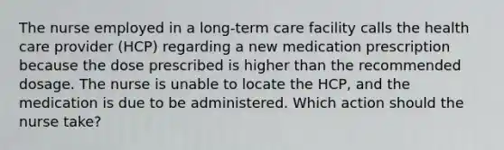 The nurse employed in a long-term care facility calls the health care provider (HCP) regarding a new medication prescription because the dose prescribed is higher than the recommended dosage. The nurse is unable to locate the HCP, and the medication is due to be administered. Which action should the nurse take?