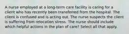 A nurse employed at a long-term care facility is caring for a client who has recently been transferred from the hospital. The client is confused and is acting out. The nurse suspects the client is suffering from relocation stress. The nurse should include which helpful actions in the plan of care? Select all that apply.