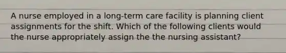 A nurse employed in a long-term care facility is planning client assignments for the shift. Which of the following clients would the nurse appropriately assign the the nursing assistant?