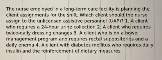 The nurse employed in a long-term care facility is planning the client assignments for the shift. Which client should the nurse assign to the unlicensed assistive personnel (UAP)? 1. A client who requires a 24-hour urine collection 2. A client who requires twice-daily dressing changes 3. A client who is on a bowel management program and requires rectal suppositories and a daily enema 4. A client with diabetes mellitus who requires daily insulin and the reinforcement of dietary measures