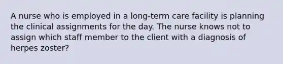 A nurse who is employed in a long-term care facility is planning the clinical assignments for the day. The nurse knows not to assign which staff member to the client with a diagnosis of herpes zoster?