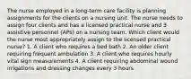 The nurse employed in a long-term care facility is planning assignments for the clients on a nursing unit. The nurse needs to assign four clients and has a licensed practical nurse and 3 assistive personnel (APs) on a nursing team. Which client would the nurse most appropriately assign to the licensed practical nurse? 1. A client who requires a bed bath 2. An older client requiring frequent ambulation 3. A client who requires hourly vital sign measurements 4. A client requiring abdominal wound irrigations and dressing changes every 3 hours