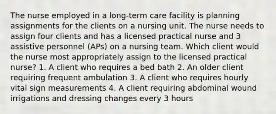 The nurse employed in a long-term care facility is planning assignments for the clients on a nursing unit. The nurse needs to assign four clients and has a licensed practical nurse and 3 assistive personnel (APs) on a nursing team. Which client would the nurse most appropriately assign to the licensed practical nurse? 1. A client who requires a bed bath 2. An older client requiring frequent ambulation 3. A client who requires hourly vital sign measurements 4. A client requiring abdominal wound irrigations and dressing changes every 3 hours