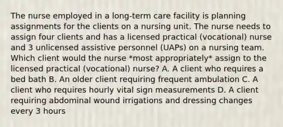 The nurse employed in a long-term care facility is planning assignments for the clients on a nursing unit. The nurse needs to assign four clients and has a licensed practical (vocational) nurse and 3 unlicensed assistive personnel (UAPs) on a nursing team. Which client would the nurse *most appropriately* assign to the licensed practical (vocational) nurse? A. A client who requires a bed bath B. An older client requiring frequent ambulation C. A client who requires hourly vital sign measurements D. A client requiring abdominal wound irrigations and dressing changes every 3 hours