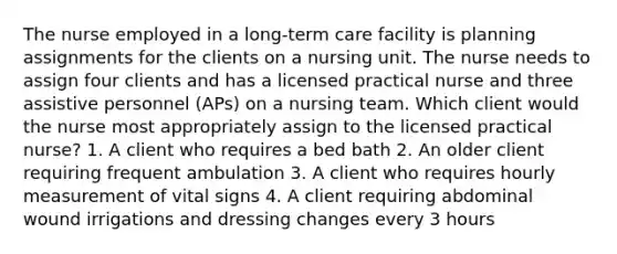 The nurse employed in a long-term care facility is planning assignments for the clients on a nursing unit. The nurse needs to assign four clients and has a licensed practical nurse and three assistive personnel (APs) on a nursing team. Which client would the nurse most appropriately assign to the licensed practical nurse? 1. A client who requires a bed bath 2. An older client requiring frequent ambulation 3. A client who requires hourly measurement of vital signs 4. A client requiring abdominal wound irrigations and dressing changes every 3 hours