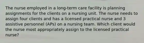 The nurse employed in a long-term care facility is planning assignments for the clients on a nursing unit. The nurse needs to assign four clients and has a licensed practical nurse and 3 assistive personnel (APs) on a nursing team. Which client would the nurse most appropriately assign to the licensed practical nurse?