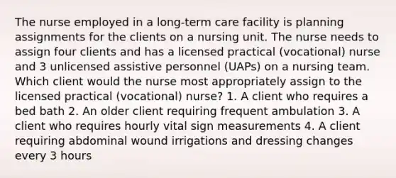 The nurse employed in a long-term care facility is planning assignments for the clients on a nursing unit. The nurse needs to assign four clients and has a licensed practical (vocational) nurse and 3 unlicensed assistive personnel (UAPs) on a nursing team. Which client would the nurse most appropriately assign to the licensed practical (vocational) nurse? 1. A client who requires a bed bath 2. An older client requiring frequent ambulation 3. A client who requires hourly vital sign measurements 4. A client requiring abdominal wound irrigations and dressing changes every 3 hours