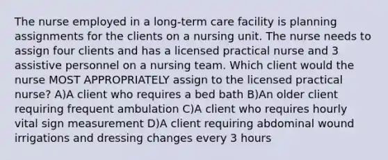 The nurse employed in a long-term care facility is planning assignments for the clients on a nursing unit. The nurse needs to assign four clients and has a licensed practical nurse and 3 assistive personnel on a nursing team. Which client would the nurse MOST APPROPRIATELY assign to the licensed practical nurse? A)A client who requires a bed bath B)An older client requiring frequent ambulation C)A client who requires hourly vital sign measurement D)A client requiring abdominal wound irrigations and dressing changes every 3 hours