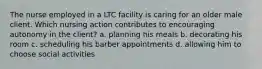 The nurse employed in a LTC facility is caring for an older male client. Which nursing action contributes to encouraging autonomy in the client? a. planning his meals b. decorating his room c. scheduling his barber appointments d. allowing him to choose social activities