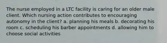 The nurse employed in a LTC facility is caring for an older male client. Which nursing action contributes to encouraging autonomy in the client? a. planning his meals b. decorating his room c. scheduling his barber appointments d. allowing him to choose social activities