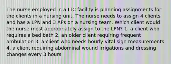 The nurse employed in a LTC facility is planning assignments for the clients in a nursing unit. The nurse needs to assign 4 clients and has a LPN and 3 APs on a nursing team. Which client would the nurse most appropriately assign to the LPN? 1. a client who requires a bed bath 2. an older client requiring frequent ambulation 3. a client who needs hourly vital sign measurements 4. a client requiring abdominal wound irrigations and dressing changes every 3 hours