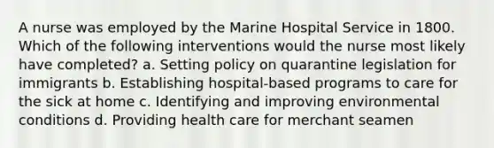 A nurse was employed by the Marine Hospital Service in 1800. Which of the following interventions would the nurse most likely have completed? a. Setting policy on quarantine legislation for immigrants b. Establishing hospital-based programs to care for the sick at home c. Identifying and improving environmental conditions d. Providing health care for merchant seamen