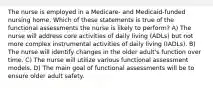 The nurse is employed in a Medicare- and Medicaid-funded nursing home. Which of these statements is true of the functional assessments the nurse is likely to perform? A) The nurse will address core activities of daily living (ADLs) but not more complex instrumental activities of daily living (IADLs). B) The nurse will identify changes in the older adult's function over time. C) The nurse will utilize various functional assessment models. D) The main goal of functional assessments will be to ensure older adult safety.