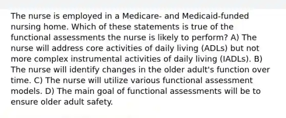 The nurse is employed in a Medicare- and Medicaid-funded nursing home. Which of these statements is true of the functional assessments the nurse is likely to perform? A) The nurse will address core activities of daily living (ADLs) but not more complex instrumental activities of daily living (IADLs). B) The nurse will identify changes in the older adult's function over time. C) The nurse will utilize various functional assessment models. D) The main goal of functional assessments will be to ensure older adult safety.