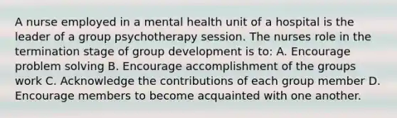 A nurse employed in a mental health unit of a hospital is the leader of a group psychotherapy session. The nurses role in the termination stage of group development is to: A. Encourage problem solving B. Encourage accomplishment of the groups work C. Acknowledge the contributions of each group member D. Encourage members to become acquainted with one another.