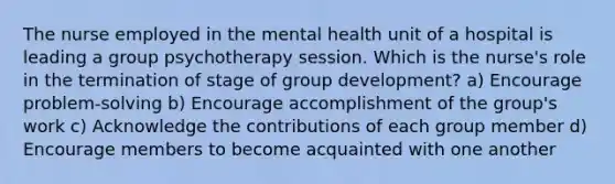 The nurse employed in the mental health unit of a hospital is leading a group psychotherapy session. Which is the nurse's role in the termination of stage of group development? a) Encourage problem-solving b) Encourage accomplishment of the group's work c) Acknowledge the contributions of each group member d) Encourage members to become acquainted with one another