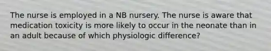 The nurse is employed in a NB nursery. The nurse is aware that medication toxicity is more likely to occur in the neonate than in an adult because of which physiologic difference?