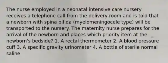 The nurse employed in a neonatal intensive care nursery receives a telephone call from the delivery room and is told that a newborn with spina bifida (myelomeningocele type) will be transported to the nursery. The maternity nurse prepares for the arrival of the newborn and places which priority item at the newborn's bedside? 1. A rectal thermometer 2. A blood pressure cuff 3. A specific gravity urinometer 4. A bottle of sterile normal saline