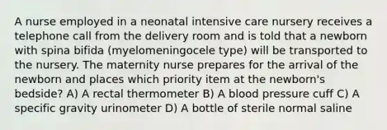 A nurse employed in a neonatal intensive care nursery receives a telephone call from the delivery room and is told that a newborn with spina bifida (myelomeningocele type) will be transported to the nursery. The maternity nurse prepares for the arrival of the newborn and places which priority item at the newborn's bedside? A) A rectal thermometer B) A blood pressure cuff C) A specific gravity urinometer D) A bottle of sterile normal saline