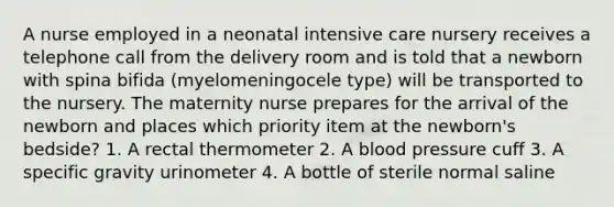 A nurse employed in a neonatal intensive care nursery receives a telephone call from the delivery room and is told that a newborn with spina bifida (myelomeningocele type) will be transported to the nursery. The maternity nurse prepares for the arrival of the newborn and places which priority item at the newborn's bedside? 1. A rectal thermometer 2. A blood pressure cuff 3. A specific gravity urinometer 4. A bottle of sterile normal saline