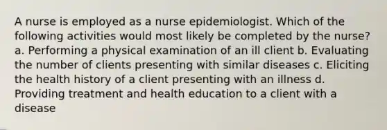 A nurse is employed as a nurse epidemiologist. Which of the following activities would most likely be completed by the nurse? a. Performing a physical examination of an ill client b. Evaluating the number of clients presenting with similar diseases c. Eliciting the health history of a client presenting with an illness d. Providing treatment and health education to a client with a disease