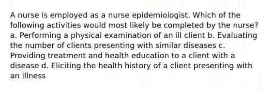 A nurse is employed as a nurse epidemiologist. Which of the following activities would most likely be completed by the nurse? a. Performing a physical examination of an ill client b. Evaluating the number of clients presenting with similar diseases c. Providing treatment and health education to a client with a disease d. Eliciting the health history of a client presenting with an illness