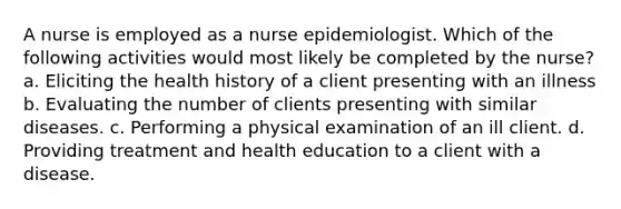 A nurse is employed as a nurse epidemiologist. Which of the following activities would most likely be completed by the nurse? a. Eliciting the health history of a client presenting with an illness b. Evaluating the number of clients presenting with similar diseases. c. Performing a physical examination of an ill client. d. Providing treatment and health education to a client with a disease.