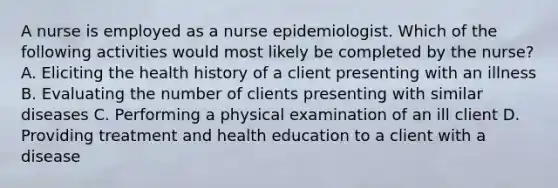 A nurse is employed as a nurse epidemiologist. Which of the following activities would most likely be completed by the nurse? A. Eliciting the health history of a client presenting with an illness B. Evaluating the number of clients presenting with similar diseases C. Performing a physical examination of an ill client D. Providing treatment and health education to a client with a disease