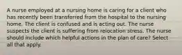 A nurse employed at a nursing home is caring for a client who has recently been transferred from the hospital to the nursing home. The client is confused and is acting out. The nurse suspects the client is suffering from relocation stress. The nurse should include which helpful actions in the plan of care? Select all that apply.