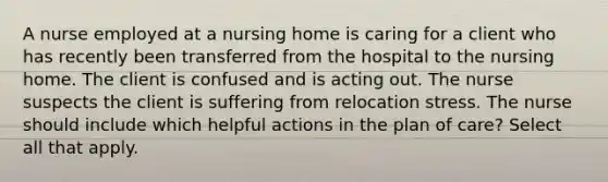 A nurse employed at a nursing home is caring for a client who has recently been transferred from the hospital to the nursing home. The client is confused and is acting out. The nurse suspects the client is suffering from relocation stress. The nurse should include which helpful actions in the plan of care? Select all that apply.