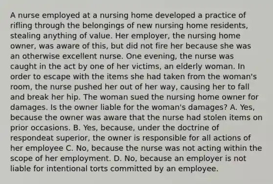 A nurse employed at a nursing home developed a practice of rifling through the belongings of new nursing home residents, stealing anything of value. Her employer, the nursing home owner, was aware of this, but did not fire her because she was an otherwise excellent nurse. One evening, the nurse was caught in the act by one of her victims, an elderly woman. In order to escape with the items she had taken from the woman's room, the nurse pushed her out of her way, causing her to fall and break her hip. The woman sued the nursing home owner for damages. Is the owner liable for the woman's damages? A. Yes, because the owner was aware that the nurse had stolen items on prior occasions. B. Yes, because, under the doctrine of respondeat superior, the owner is responsible for all actions of her employee C. No, because the nurse was not acting within the scope of her employment. D. No, because an employer is not liable for intentional torts committed by an employee.