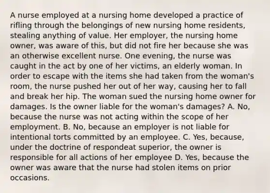 A nurse employed at a nursing home developed a practice of rifling through the belongings of new nursing home residents, stealing anything of value. Her employer, the nursing home owner, was aware of this, but did not fire her because she was an otherwise excellent nurse. One evening, the nurse was caught in the act by one of her victims, an elderly woman. In order to escape with the items she had taken from the woman's room, the nurse pushed her out of her way, causing her to fall and break her hip. The woman sued the nursing home owner for damages. Is the owner liable for the woman's damages? A. No, because the nurse was not acting within the scope of her employment. B. No, because an employer is not liable for intentional torts committed by an employee. C. Yes, because, under the doctrine of respondeat superior, the owner is responsible for all actions of her employee D. Yes, because the owner was aware that the nurse had stolen items on prior occasions.