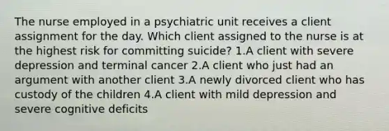 The nurse employed in a psychiatric unit receives a client assignment for the day. Which client assigned to the nurse is at the highest risk for committing suicide? 1.A client with severe depression and terminal cancer 2.A client who just had an argument with another client 3.A newly divorced client who has custody of the children 4.A client with mild depression and severe cognitive deficits